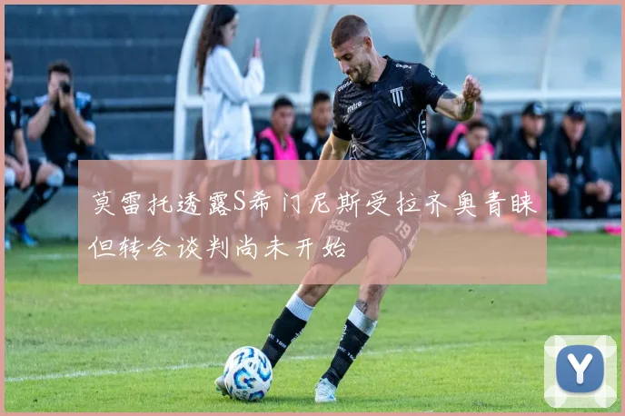 莫雷托透露S希门尼斯受拉齐奥青睐但转会谈判尚未开始