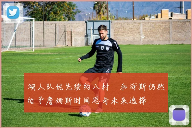 湖人队优先续约八村塁和海斯仍然给予詹姆斯时间思考未来选择