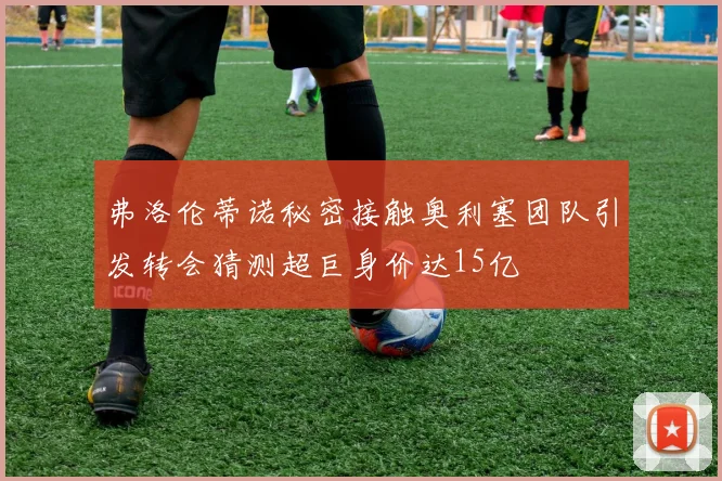 弗洛伦蒂诺秘密接触奥利塞团队引发转会猜测超巨身价达15亿