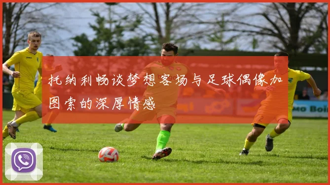 托纳利畅谈梦想客场与足球偶像加图索的深厚情感