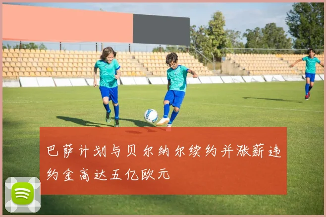 巴萨计划与贝尔纳尔续约并涨薪违约金高达五亿欧元