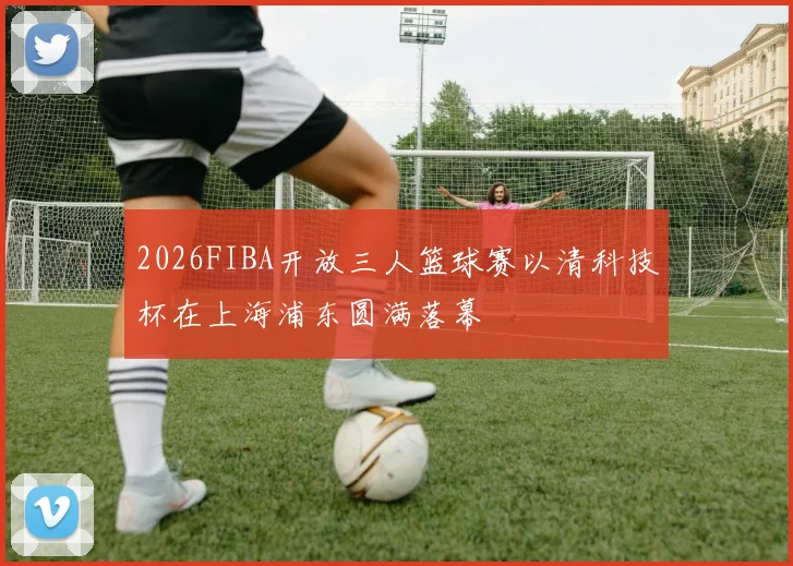 2026FIBA开放三人篮球赛以清科技杯在上海浦东圆满落幕