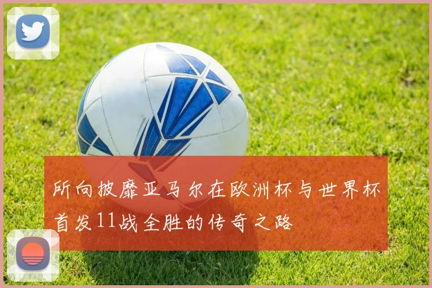 所向披靡亚马尔在欧洲杯与世界杯首发11战全胜的传奇之路