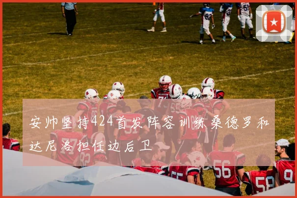 安帅坚持424首发阵容训练桑德罗和达尼洛担任边后卫