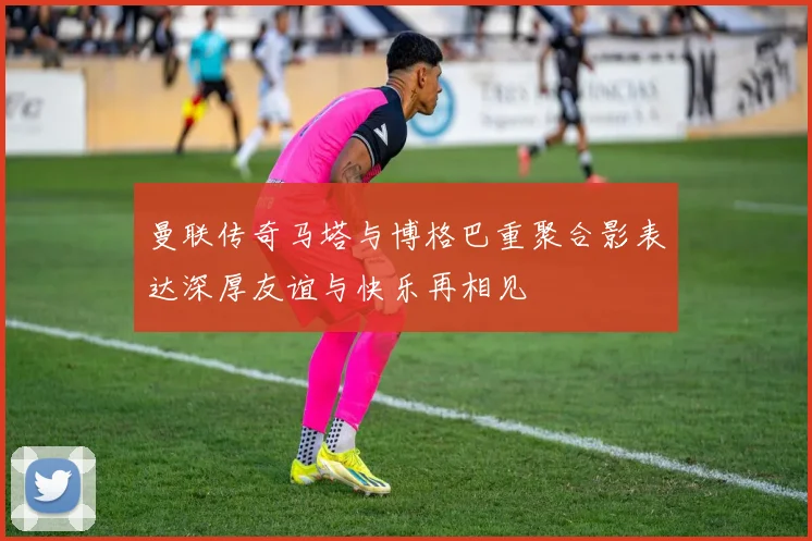 曼联传奇马塔与博格巴重聚合影表达深厚友谊与快乐再相见
