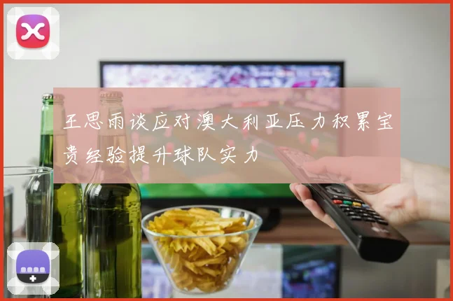王思雨谈应对澳大利亚压力积累宝贵经验提升球队实力