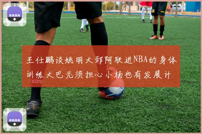 王仕鹏谈姚明大郅阿联进NBA的身体训练大巴无须担心小杨也有发展计划