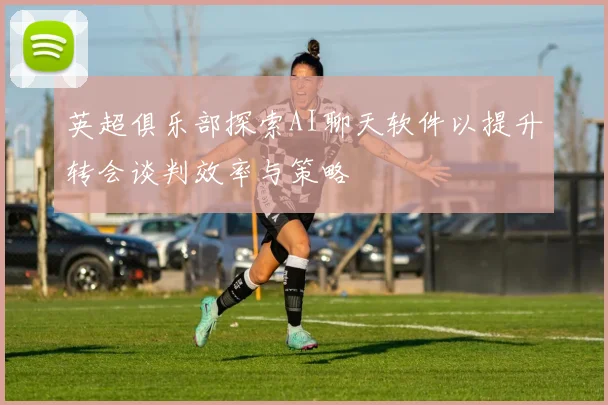 英超俱乐部探索AI聊天软件以提升转会谈判效率与策略