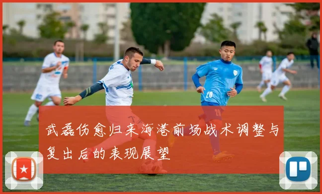 武磊伤愈归来海港前场战术调整与复出后的表现展望