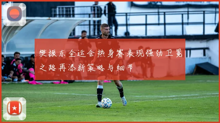 樊振东全运会热身赛表现强劲卫冕之路再添新策略与细节