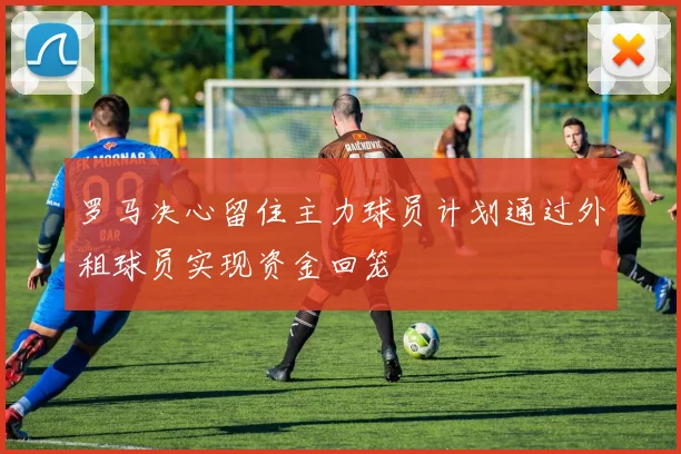 罗马决心留住主力球员计划通过外租球员实现资金回笼