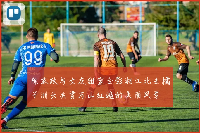 陈家政与女友甜蜜合影湘江北去橘子洲头共赏万山红遍的美丽风景