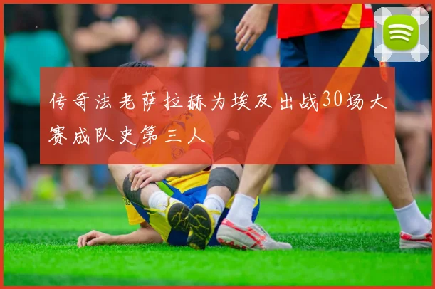 传奇法老萨拉赫为埃及出战30场大赛成队史第三人