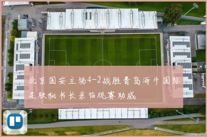北京国安主场4-2战胜青岛海牛国际足联秘书长亲临观赛助威