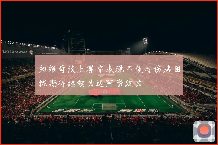 约维奇谈上赛季表现不佳与伤病困扰期待继续为迈阿密效力