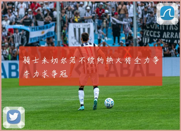骑士米切尔若不续约热火将全力争夺力求争冠
