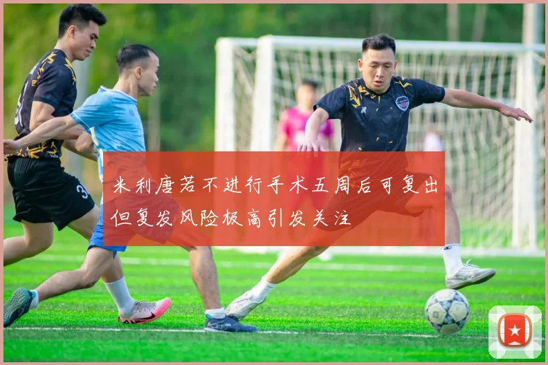 米利唐若不进行手术五周后可复出但复发风险极高引发关注
