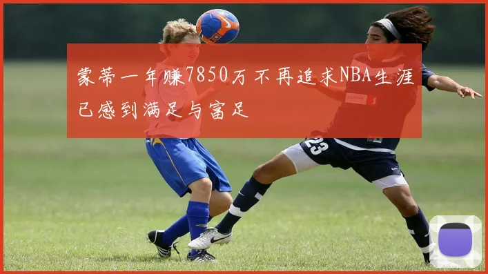 蒙蒂一年赚7850万不再追求NBA生涯已感到满足与富足