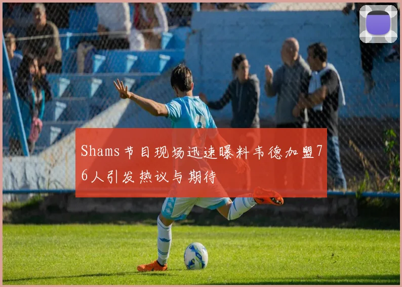 Shams节目现场迅速曝料韦德加盟76人引发热议与期待