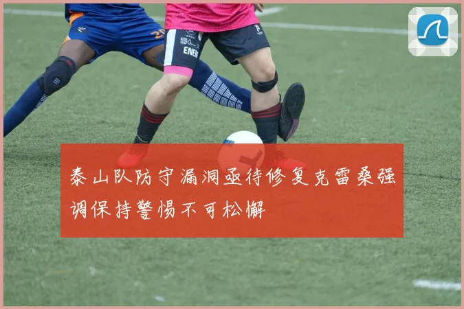 泰山队防守漏洞亟待修复克雷桑强调保持警惕不可松懈